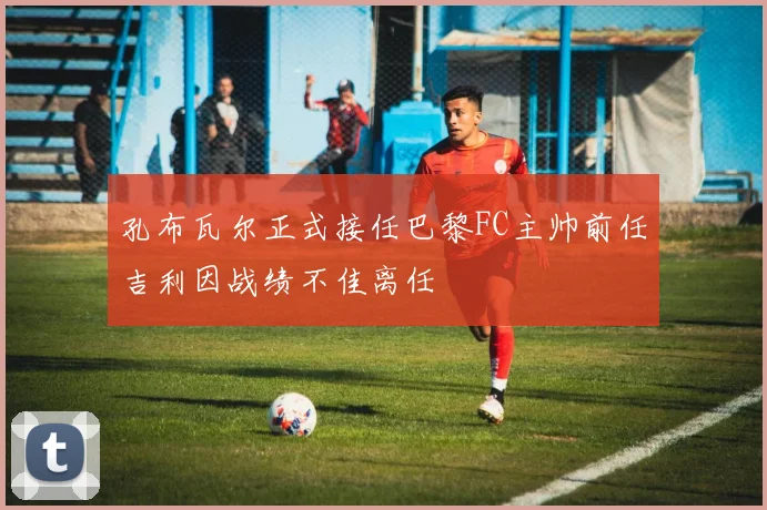孔布瓦尔正式接任巴黎FC主帅前任吉利因战绩不佳离任