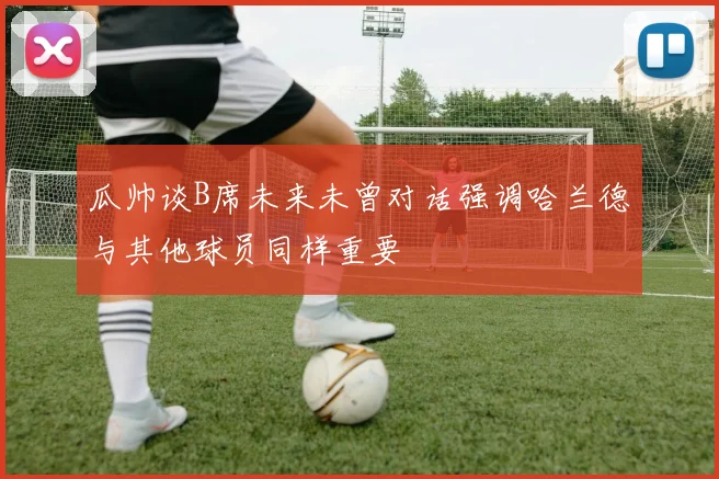 瓜帅谈B席未来未曾对话强调哈兰德与其他球员同样重要