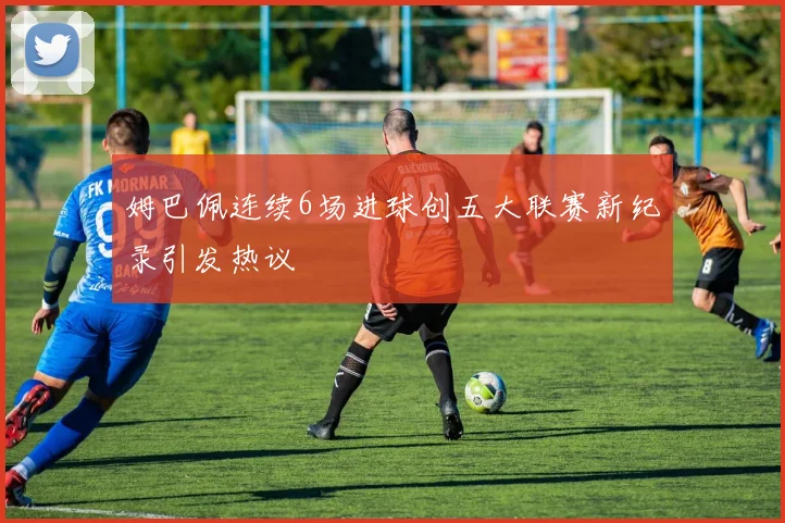 姆巴佩连续6场进球创五大联赛新纪录引发热议