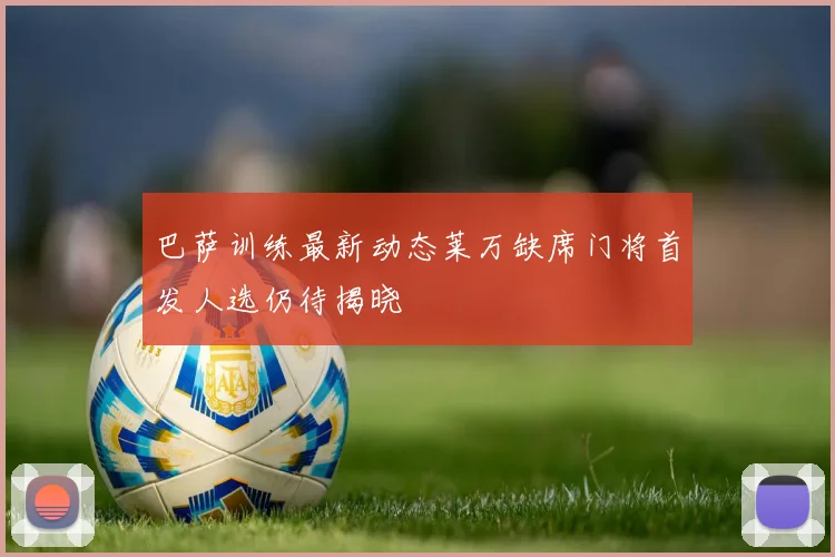 巴萨训练最新动态莱万缺席门将首发人选仍待揭晓