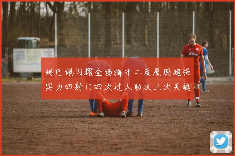 姆巴佩闪耀全场梅开二度展现超强实力四射门四次过人助攻三次关键传球