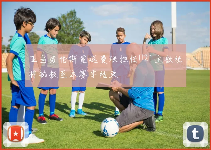 亚当劳伦斯重返曼联担任U21主教练将执教至本赛季结束