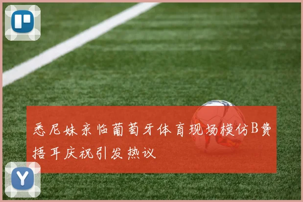 悉尼妹亲临葡萄牙体育现场模仿B费捂耳庆祝引发热议