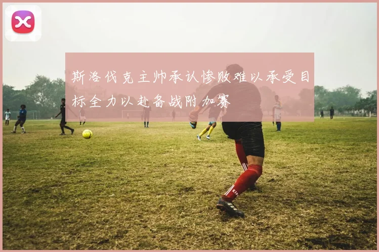 斯洛伐克主帅承认惨败难以承受目标全力以赴备战附加赛