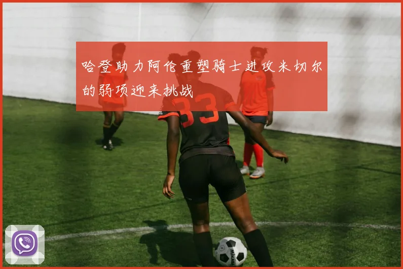 哈登助力阿伦重塑骑士进攻米切尔的弱项迎来挑战