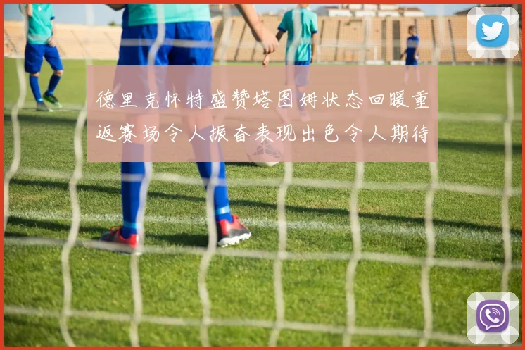 德里克怀特盛赞塔图姆状态回暖重返赛场令人振奋表现出色令人期待