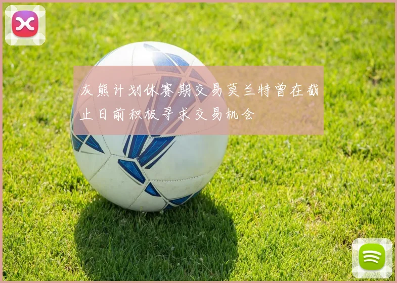 灰熊计划休赛期交易莫兰特曾在截止日前积极寻求交易机会
