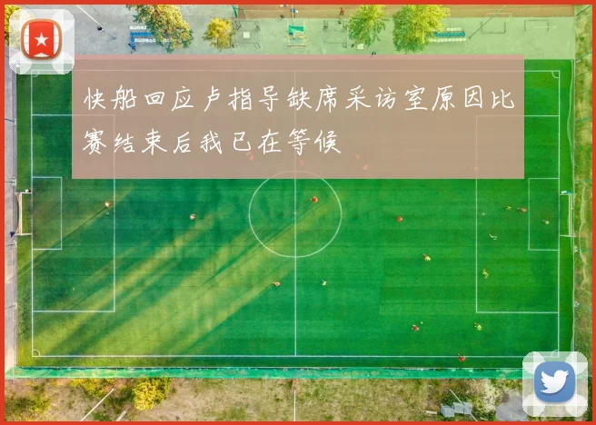 快船回应卢指导缺席采访室原因比赛结束后我已在等候