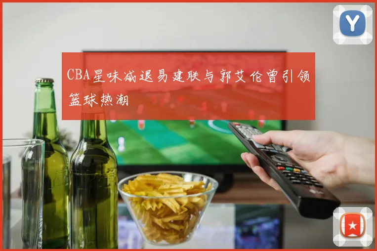 CBA星味减退易建联与郭艾伦曾引领篮球热潮