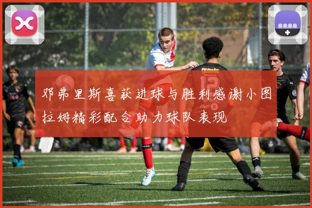 邓弗里斯喜获进球与胜利感谢小图拉姆精彩配合助力球队表现