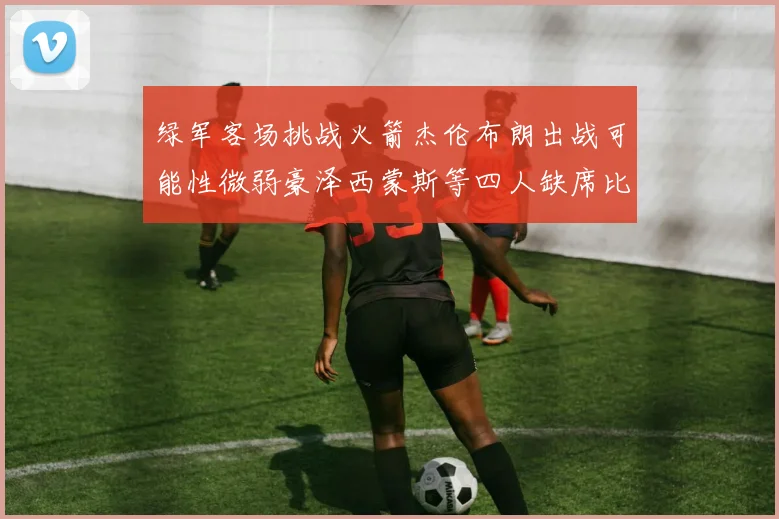 绿军客场挑战火箭杰伦布朗出战可能性微弱豪泽西蒙斯等四人缺席比赛