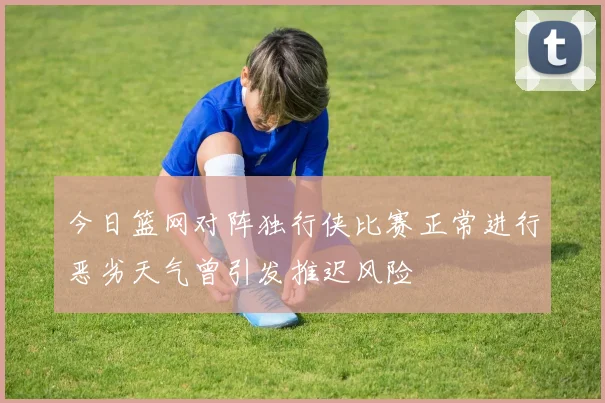 今日篮网对阵独行侠比赛正常进行恶劣天气曾引发推迟风险