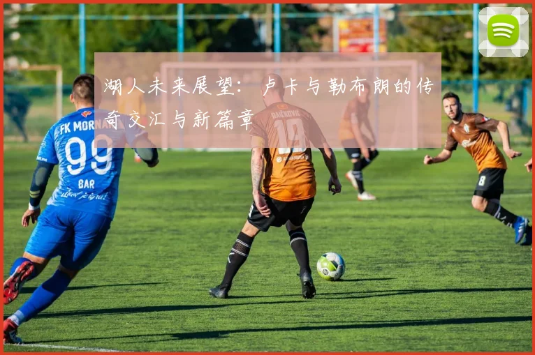 湖人未来展望：卢卡与勒布朗的传奇交汇与新篇章