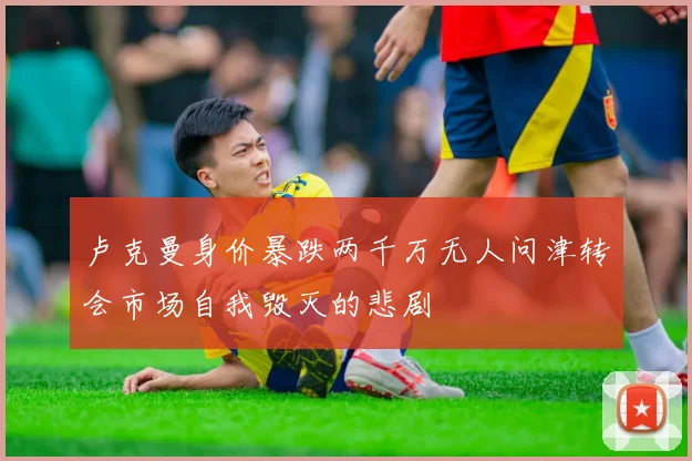 卢克曼身价暴跌两千万无人问津转会市场自我毁灭的悲剧