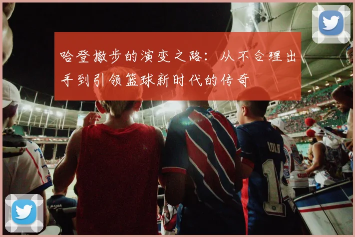 哈登撤步的演变之路：从不合理出手到引领篮球新时代的传奇