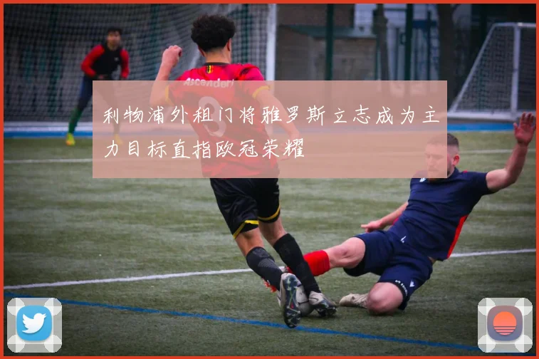 利物浦外租门将雅罗斯立志成为主力目标直指欧冠荣耀