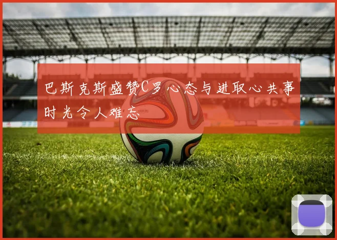 巴斯克斯盛赞C罗心态与进取心共事时光令人难忘