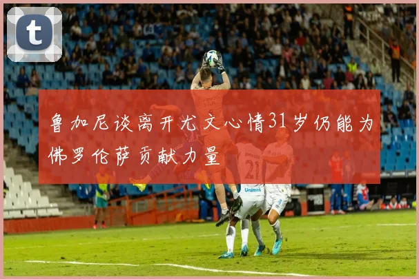鲁加尼谈离开尤文心情31岁仍能为佛罗伦萨贡献力量
