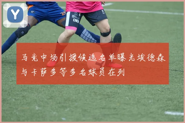 马竞中场引援候选名单曝光埃德森与卡萨多等多名球员在列