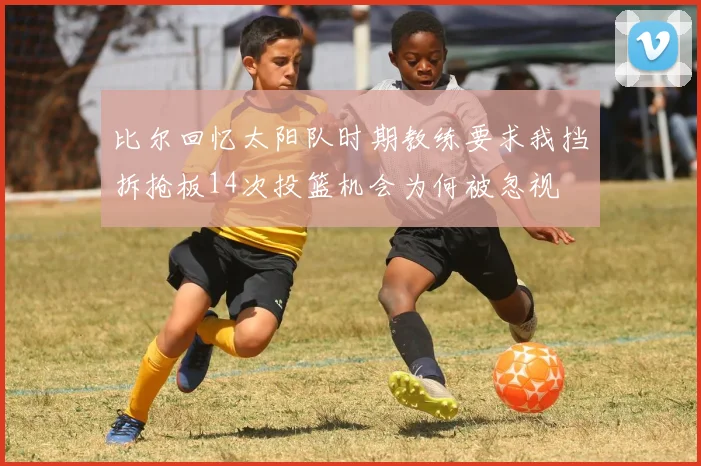 比尔回忆太阳队时期教练要求我挡拆抢板14次投篮机会为何被忽视