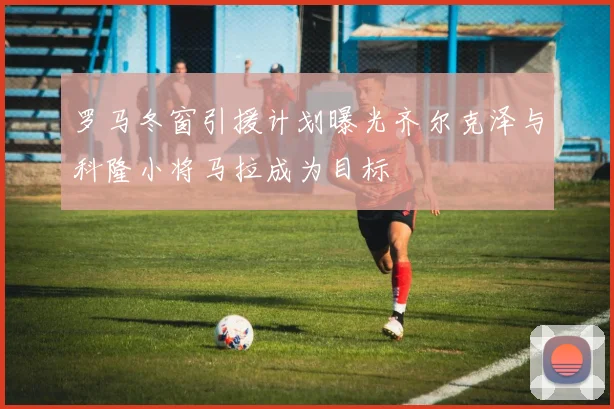 罗马冬窗引援计划曝光齐尔克泽与科隆小将马拉成为目标