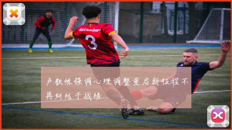 卢教练强调心理调整重启新征程不再纠结于战绩