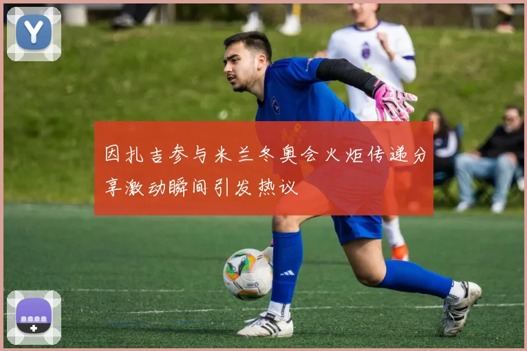 因扎吉参与米兰冬奥会火炬传递分享激动瞬间引发热议