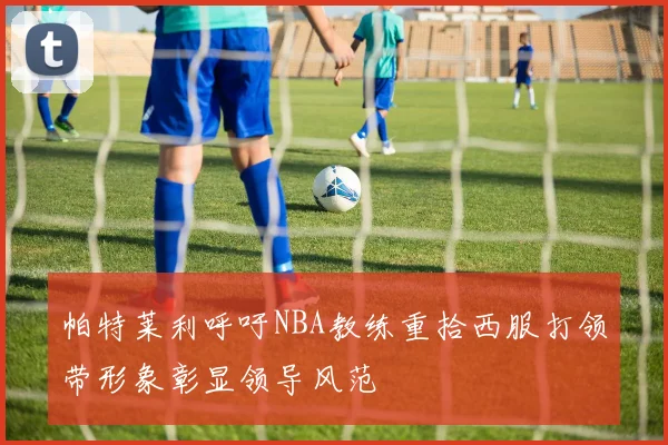 帕特莱利呼吁NBA教练重拾西服打领带形象彰显领导风范