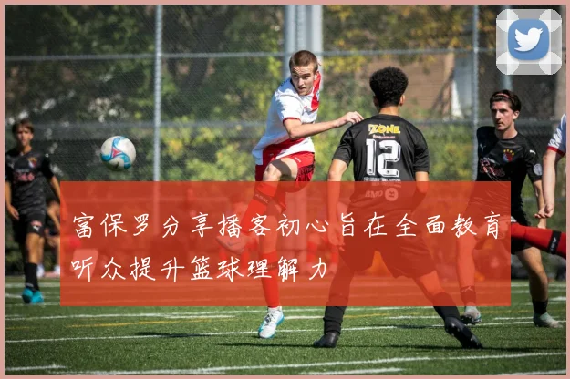 富保罗分享播客初心旨在全面教育听众提升篮球理解力