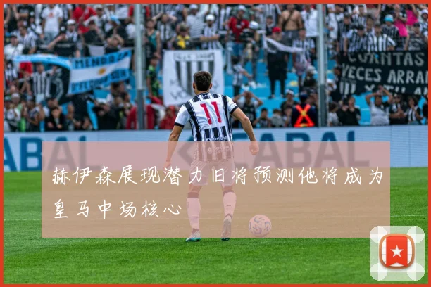 赫伊森展现潜力旧将预测他将成为皇马中场核心