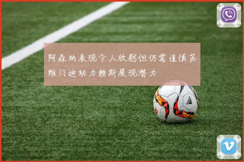 阿森纳表现令人欣慰但仍需谨慎苏维门迪助力赖斯展现潜力