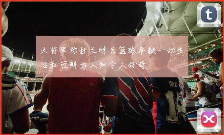 大将军称杜兰特为篮球奉献一切生活私密鲜为人知令人好奇