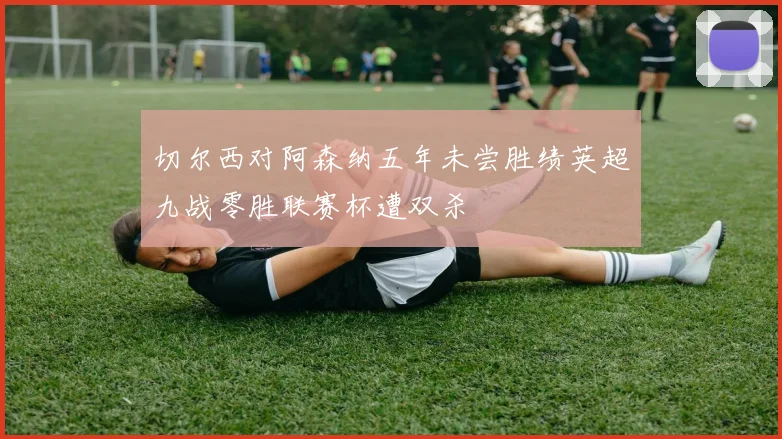 切尔西对阿森纳五年未尝胜绩英超九战零胜联赛杯遭双杀