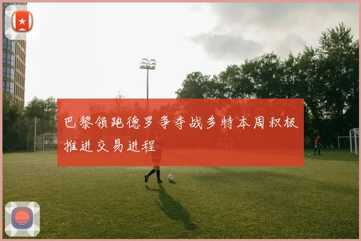 巴黎领跑德罗争夺战多特本周积极推进交易进程