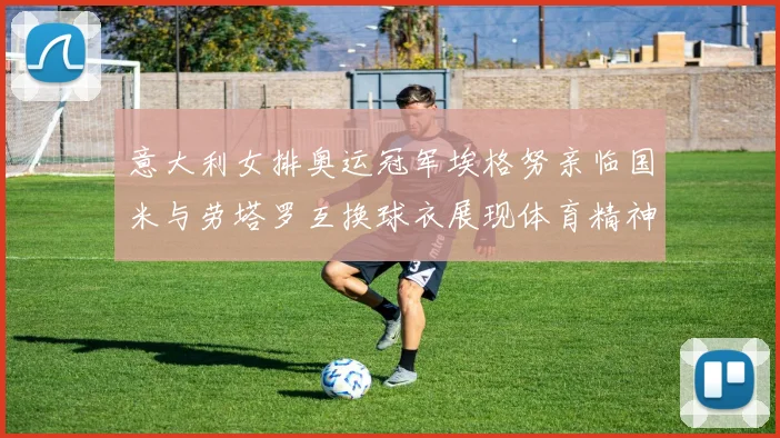 意大利女排奥运冠军埃格努亲临国米与劳塔罗互换球衣展现体育精神