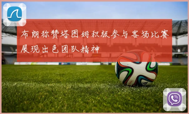 布朗称赞塔图姆积极参与客场比赛展现出色团队精神